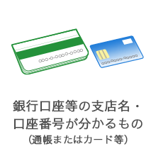 銀行口座等の支店名・口座番号が分かるもの（通帳またはカード等）